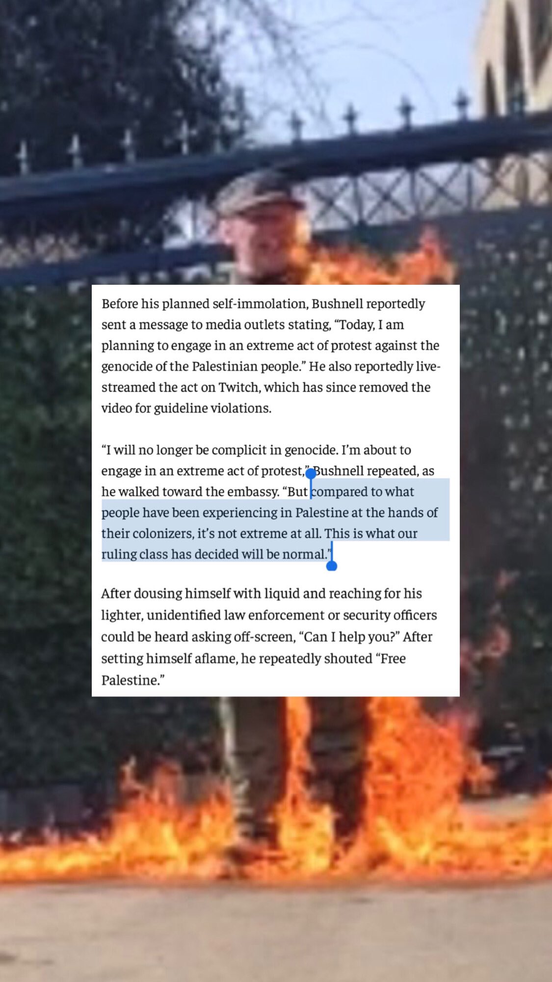 Picture of Aaron Bushnell self-immolating with the following text from the Economic Times article:   Before his planned self-immolation, Bushnell reportedly sent a message to media outlets stating, “Today, I am planning to engage in an extreme act of protest against the genocide of the Palestinian people.” He also reportedly live-streamed the act on Twitch, which has since removed the video for guideline violations. “I will no longer be complicit in genocide. I’m about to engage in an extreme act of protest,” Bushnell repeated, as he walked towards the [Israeli] embassy, “but compared to what people have been experiencing in Palestine at the hands of their colonizers, it’s not extreme at all. This is what our ruling class has decided will be normal.” After dousing himself with liquid and reaching for his lighter, unidentified law enforcement or security officers could be heard asking off-screen, “can I help you?” After setting himself aflame, he repeatedly shouted, “Free Palestine.”